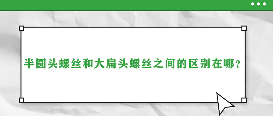 半圓頭螺絲和大扁頭螺絲之間的區(qū)別在哪？